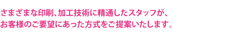 さまざまな印刷、加工技術に精通したスタッフが、お客様のご要望にあった方式をご提案いたします。