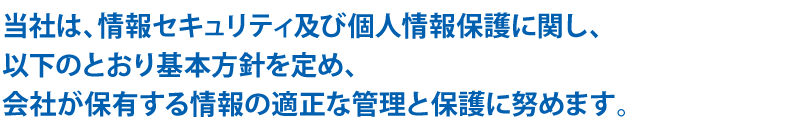 当社は、情報セキュリティ及び個人情報保護に関し、以下のとおり基本方針を定め、会社が保有する情報の適正な管理と保護に努めます。
